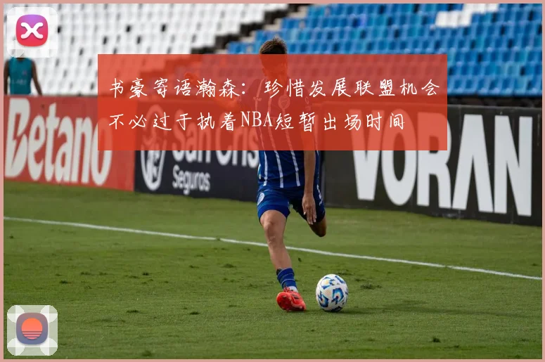 书豪寄语瀚森：珍惜发展联盟机会不必过于执着NBA短暂出场时间
