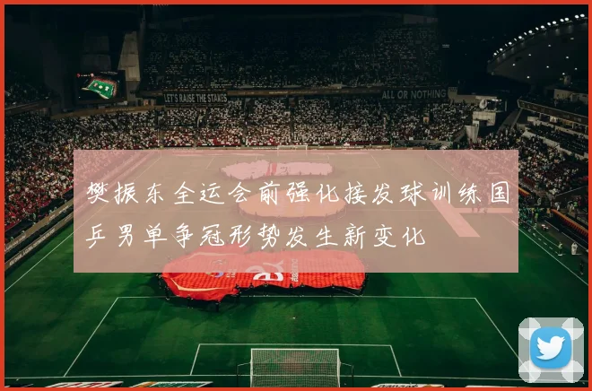 樊振东全运会前强化接发球训练国乒男单争冠形势发生新变化
