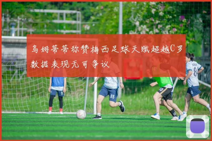 乌姆蒂蒂称赞梅西足球天赋超越C罗数据表现无可争议