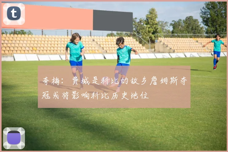 夸梅：费城是科比的故乡詹姆斯夺冠或将影响科比历史地位